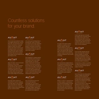 Countless solutions
for your brand.
                                                                                                                                                    Create the right impression on the public
                                                                                                                                                    and manage the ﬂow of information between
                                                                                                                                                    your company and the people out there.
                                                                                                                                                    Avant Communication offers a broad range
                                                                                                                                                    of Public Relations services that will help you
From the initial brand development, through      In the modern age of technology where we
                                                                                                                                                    to manage the public proﬁle of your brand,
to the tangible material that your consumers     buy things online, conduct conversations
                                                                                                                                                    whether you want to launch a new product or
interact with, every brand element created       over cell phones and even have relationships     The modern era has opened countless
                                                                                                                                                    service, or do crisis management.
by Avant Communication is strategically          on the internet, there are still few things as   possibilities for companies in terms of
designed to combine into a powerful              powerful as connecting on a personal level       performance efﬁciency. While some
experience that will draw customers to you.      and talking to customers one on one. Avant       companies beneﬁt from an online presence
By studying the product or service offering      Communication can help you to garner the         others increase their proﬁtability with various
and the target market we aim to develop a        results of direct marketing.                     IT tools. Avant Interactive helps clients to go
brand that customers will love to welcome                                                         digital. From websites and viral campaigns        Do you need help in planning a print job?
into their life. Above all we are passionate                                                      to various IT solutions we help clients to stay   Avant Communication offers unmatched
about building a brand with longevity that can                                                    competitive by helping them reap the beneﬁts      production capabilities. Our specialist
grow stronger over time.                                                                          of technology.                                    print-buying and management team will
                                                                                                                                                    ensure all your printed matter is produced to
                                                 Event management is a strategic marketing
                                                                                                                                                    the highest quality and on time: we manage
                                                 and communication tool that can help any
                                                                                                                                                    every stage of your print job with the highest
                                                 company, big or small, to reach existing
                                                                                                                                                    level of professionalism and proﬁciency.
                                                 and potential clients. As a total event
Adept in all mediums, Avant Communication        solutions company Avant Communication            Avant Communication will gladly develop an        To ensure that we can deliver on our promise,
will help you to devise strategic                is involved in more than just the planning       all-encompassing media planning and buying        we collaborate with experienced printers who
communication, so that you can penetrate         and execution of an event. We also offer our     campaign for you. Considering each and            use the most advanced printing equipment
the market effectively. With a wide array        services in the brand building, marketing and    every possible medium we create a strategy        available in the industry.
of disciplines at your disposal Avant            communications aspects. An event is only         that will target your audience effectively,
Communication will assist you in targeting       over once the visitors stop talking about it.    whether it is catching the consumer while
your speciﬁc audience with relevant media,       Let Avant Communication help you with your       they’re waiting for the bus, surﬁng the net
while creating a strong message that will        venture, to create an event that your clients    or watching their favourite programme
convert window shoppers into actual buyers.      will talk about for a long time to come.         on television.
                                                                                                                                                    Avant Communication has already published
                                                                                                                                                    a number of delightful coffee table books
                                                                                                                                                    which form part of the Inspiring Series:
                                                                                                                                                    a special collection that showcases some of
                                                                                                                                                    the world’s most exciting and breathtaking
Great design captures attention and              Avant Communication has tied up with             Whether it’s a shoot for a corporate brochure     destinations. We continually work to expand
communicates in a way that is sympathetic        renowned online image library                    or a fashion magazine, we will provide you        this wonderful travel book series,
to the target audience’s needs and desires.      www.inmagine.com. Our own team of                with a professional photographer with ample       while we are also involved in a range of other
Avant Communication has multitalented            professional photographers travels the world     experience in every niche discipline. If you      publications that are close to our heart.
designers that work across a wide range of       to capture footage that is rare and exquisite.   need models, Avant Communication will             With a desire to contribute to publications
mediums to bring you brand solutions that will   These images of brilliance, splendour and        launch an extensive search to ﬁnd the faces       that are unique and capture the imagination
leave your customers breathless.                 earth shattering beauty are now available to     and the looks that are in line with the image     Avant Communication is always keen on
                                                 you, exclusively at www.inmagine.com             you want to portray.                              joining new projects.
 