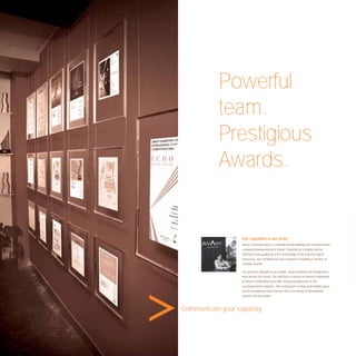 Powerful
           team.
           Prestigious
           Awards.


                   Our capability is our pride.
                   Avant Communication is a leading brand building and communication
                   company headquartered in Dubai. Powered by a hugely diverse
                   staff force and guided by a ﬁrm knowledge of the industry and its
                   processes, our company has been pivotal in moulding a number of
                   valuable brands.

                   Our greatest strength is our people. Team members are handpicked
                   from all over the world. Our staff force consists of talented individuals
                   of diverse nationalities and with varying backgrounds in the
                   communications industry. This melting pot of ideas and insights gives
                   rise to exceptional work and has won us a string of international
                   awards and accolades.



Communicate your capacity.
 