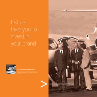 Let us
help you to
invest in
your brand.



  Turn your vision into tangible results.
  Create a brand that will win over your consumers’ hearts.
  Communicate your service to the world and see a world of
  difference in your business.




                                                              www.avantcommunication.com
 