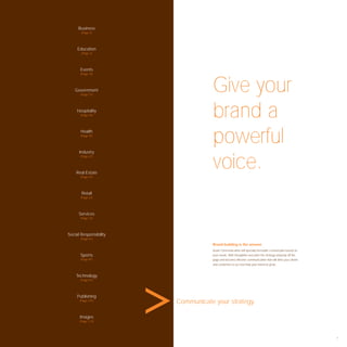 Business
       (Page 3)




     Education
       (Page 7)




       Events
       (Page 15)




    Government
       (Page 21)
                                    Give your
     Hospitality
       (Page 29)                    brand a
       Health
       (Page 35)




      Industry
                                    powerful
                                    voice.
       (Page 41)




    Real Estate
       (Page 47)




       Retail
       (Page 61)




      Services
       (Page 73)




Social Responsibility
       (Page 81)

                                    Brand building is the answer.
                                    Avant Communication will specially formulate a brand plan based on
       Sports                       your needs. With thoughtful execution the strategy will jump off the
       (Page 91)                    page and become effective communication that will drive your clients
                                    and customers to act and help your brand to grow.



    Technology
       (Page 97)




     Publishing
      (Page 107)
                        Communicate your strategy.

      Images
      (Page 113)




                                                                                                           1
 