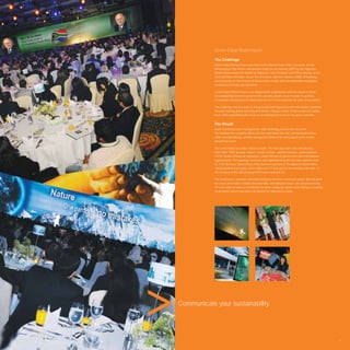 Green Dubai World Forum

            The Challenge
            Green Dubai World Forum was held at the Atlantis Hotel, Palm Jumeirah, on the
            anniversary of the historic declaration made on 24 October 2007 by His Highness
            Sheikh Mohammed bin Rashid Al Maktoum, Vice President and Prime Minister of the
            UAE and Ruler of Dubai. As per the resolution, effective January 2008, all buildings
            and properties in the Emirate of Dubai must comply with internationally recognised
            environment friendly speciﬁcations.

            Green Dubai World Forum is an independent organisation with the vision to foster
            the relationship between governments and the private sector in order to achieve
            sustainable development in Dubai and the rest of the world for the sake of our planet.

            The challenge was to create a strong brand and impactful event that would contribute
            towards making global warming and climate change a topic of discussion at a senior
            level, while establishing the forum as an anticipated event on the green calendar.


            The Result
            Avant Communication managed the entire branding exercise for the event.
            We handled the complete above-the-line and below-the-line communication drive
            while conceptualising carefully strategised collateral for every touch point at and
            around the event.

            The event rolled out under critical acclaim. The two-day event was attended by
            more than 1500 decision makers, heads of state, cabinet ministers, ambassadors,
            CEOs, heads of ﬁnancial institutions, senior ofﬁcials of government and international
            organisations. The opening ceremony was highlighted by the key note address from
            Mr. F.W. De Klerk, Nobel Peace Prize laureate and former President of South Africa.
            100 journalists from online, print, radio and TV took part in the meeting and some of
            the sessions of the ofﬁcial programme were webcast live.

            The result was a cohesive execution of brand elements and touch points that elevated
            the event and made it visible internationally, cementing its future. We are pleased that
            we were able to make a contribution towards saving our planet and making it a healthy
            environment where humanity can ﬂourish for millennia to come.




Communicate your sustainability.




                                                                                                       17
 