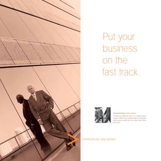 Put your
             business
             on the
             fast track.


                     Brand building is the answer.
                     If a brand can change the world, it can certainly change a
                     business. Whatever your corporate objective, your brand
                     holds the key to achieve that, and so much more. What is
                     your vision?




Communicate your power.
 