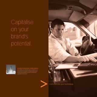 Capitalise
on your
brand’s
potential.


  A healthy brand promotes healthy business.
  Brand building, like many other business instruments, is an
  investment tool. Your brand is a vital part of your business
  portfolio and can generate the results that will take your
  organisation to the next level.




                                                                 Communicate your technology.
 