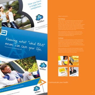 Abbott Laboratories

           The Challenge
           Abbott Laboratories is a diversiﬁed American pharmaceuticals health care
           company. It has 72 000 employees and operates in over 130 countries.
           The Abbott ofﬁce in charge of the Levant region is located in Dubai.
           After serious discussions about the future course of the brands here, all brand
           managers at Abbott Levant agreed that the existing marketing material for
           their brands needed a boost of creativity. For many it was clear that their
           material was void of emotion and that it was critical to rethink their strategies
           in order for their brands to grow in the years to come.

           Avant Communication was called in to work on a number of the world
           renowned Abbott brands. The challenge was to conceptualise creatively
           strong material that emotionally engaged medical personnel, but also
           communicated the all important scientiﬁc facts.


           The Result
           A strong dose of consumer insight allowed us to develop material that will
           be remembered in the market for some time to come. Although marketing
           material focussed on medical personnel is usually heavy on facts and
           statistics, these people respond the same way to marketing as any other
           consumer. We aimed at making an emotional connection and then reinforced
           the point by the indisputable facts.

           Abbott was grateful that we were able to shift the boundaries of medical
           advertising and breathe new life into the genre. Avant Communication has
           now developed a number of campaigns for Abbott and we are pleased that
           they have returned for our service, over and over again.




Communicate your health.




                                                                                               39
 