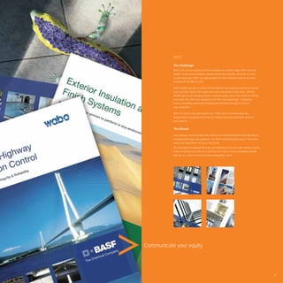 BASF

           The Challenge
           BASF is the world’s leading chemical company. Its portfolio ranges from chemicals,
           plastics, performance products, agricultural products and ﬁne chemicals to crude
           oil and natural gas. BASF has approximately 95 000 employees and posted sales
           around EUR 58 billion in 2007.

           BASF Middle East was in need of the development of marketing material that would
           reach potential clients in the region and make their products top choice. With the
           MENA region as an emerging market, corporate giants all over the world are moving
           in to make their mark and capitalise on the “ﬁrst entry advantage”. Companies
           have to constantly update their branding and marketing strategy in order to
           stay competitive.

           BASF has been in the UAE market since 1996. Avant Communication was
           approached to strengthen the brand by creating marketing material for some of
           their products.


           The Result

           The challenge was to develop new material for a well known brand and reﬂecting the
           existing brand image and guidelines. The BASF brand has great equity in the market
           and it was important to stay true to the brand.
           We thoroughly investigated the brand and familiarised ourselves with existing material,
           before we started our work. As a result we were able to create compelling material
           that was a seamless extension of the existing BASF brand.




Communicate your equity.




                                                                                                     45
 