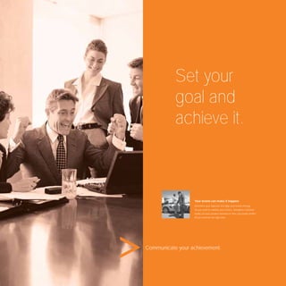 Set your
           goal and
           achieve it.



                  Your brand can make it happen.
                  Determine your objective and align your brand strategy.
                  Do you want to redeﬁne your service, strengthen customer
                  loyalty, increase product demand or raise your public proﬁle?
                  All you need are the right tools.




Communicate your achievement.
 
