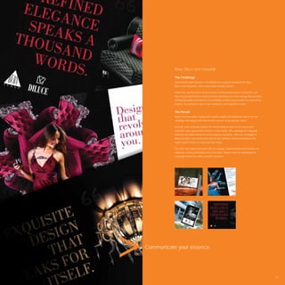 Beby, Diluce and Carpanelli

           The Challenge
           Dubai based Salah Interiors is the Middle East exclusive distributor for Beby,
           Diluce and Carpanelli – three luxury Italian furniture brands.

           Salah have had the power of these brands in their possession for a long time, but
           have mostly depended on word-of-mouth advertising. In a new strategy they decided
           to bring the public’s attention to the availability of these luxury brands in a more direct
           fashion. They wished to attract new customers and invigorate revenue.


           The Result
           Avant Communication studied each brand in depth and devised an above-the-line
           campaign that would make high-income earners sit up and take notice.

           Dramatic print campaigns placed the breathtaking furniture centre stage while
           evocative copy captured the essence of each brand. The campaign for Carpanelli
           imprinted the Italian reﬁnement of the exquisite art pieces, while the campaign for
           Beby and Diluce was provocative and an eye catching statement feeding on the
           target market’s desire to showcase their status.

           The client was highly impressed with our strategic understanding of the brands and
           called our service professional and to-the-point. Salah is keen on developing the
           campaign further into online channels and more.




Communicate your essence.




                                                                                                         67
 