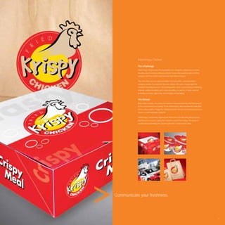 Fried Krispy Chicken

           The Challenge
           Fried Krispy Chicken was the brainchild of an energetic entrepreneur in India.
           His idea was to create a delicious chicken recipe that would be able to ﬁrmly
           compete with the world’s most famous fried chicken brand.

           The client had seen our work and didn’t trust any other communications
           company to take the lead with his new venture. We were charged with the
           complete branding exercise. We developed the name, brand identity, marketing
           material, vehicle branding and in-store branding, as well as in-store material
           including serviettes, placemats and all types of packaging.


           The Result
           After name creation, we went on to work on the brand identity. Red has proven
           to be a successful use of colour in the F&B industry and became the main pillar
           of the colour palette. Krispy the Chicken became the face of the brand and now
           features on all marketing collateral.

           Fried Krispy Chicken has opened their ﬁrst branch in India with great success
           and the secret recipe is giving the Colonel a run for his money. The owner is
           excited about extending his current outlet into a chain across India.




Communicate your freshness.




                                                                                             71
 