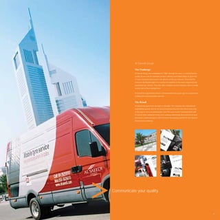 Al Saeedi Group

            The Challenge
            Al Saeedi Group was established in 1988. Through the years, a commitment to
            quality service and an extensive product offering have helped them to grow into
            a major enterprise that excels in all spheres of the tyre industry. They hold the
            exclusive distribution rights in a number of countries to the most respected and
            demanded tyre brands. They also offer complete service solutions, from a mobile
            service unit to ﬂeet management.

            Al Saeedi ﬁrst approached Avant Communication four years ago for a total brand
            building and communication exercise.


            The Result
            Al Saeedi has gone from strength to strength. The company has experienced
            unparalleled growth and the Al Saeedi brand identity has been there every step
            of the way to serve as ambassador. Over the years Avant Communication and
            Al Saeedi have cultivated a long-term working relationship that is based on trust
            and Avant Communication is still involved in developing material for this reputed
            Dubai based company.




Communicate your quality.




                                                                                                79
 