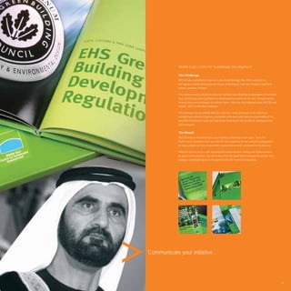 Middle East Centre for Sustainable Development

            The Challenge
            MECSD was established in response to the Dubai Strategic Plan 2015 as laid out by
            His Highness Sheikh Mohammed bin Rashid Al Makhtoum, UAE Vice President and Prime
            Minister and Ruler of Dubai.

            This establishment facilitates the rollout of Certiﬁed Green Buildings to developers in the Middle
            East. MECSD lays down guidelines for all development projects in the UAE. Through special
            services they assist developers to achieve “green” status for their buildings as per MECSD and
            USGBC LEED Certiﬁcation Guidelines.

            The challenge was to establish MECSD in the UAE. Many developers in the UAE have
            not paid much attention to green construction in the past and it was the responsibility of the
            new MECSD brand to create trust and inspire involvement from architects, building owners
            and developers.


            The Result
            MECSD today is the authority on green building consultation in the region. Since the
            launch event, developers have one after the other signed up for the compliance programme.
            All major projects are now involved with membership numbers constantly on the increase.

            What has started out as a 360˚ branding and communication strategy and implementation
            by Avant Communication, has turned into a force for good that is salvaging the present and
            building a sustainable future as the powerful MECSD movement is growing.




Communicate your initiative.




                                                                                                                 85
 