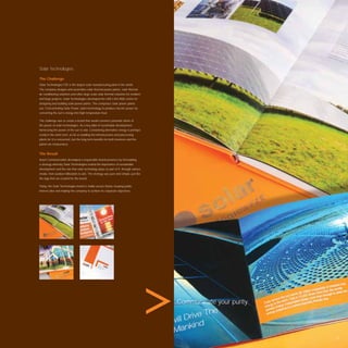 Solar Technologies

The Challenge
Solar Technologies FZE is the largest solar manufacturing plant in the world.
The company designs and assembles solar thermal power plants, solar thermal
air-conditioning solutions and other large scale solar thermal solutions for medium
and large projects. Solar Technologies developed the UAE’s ﬁrst R&D centre for
designing and building solar power plants. The company’s solar power plants
use ‘Concentrating Solar Power’ plant technology to produce electric power by
converting the sun’s energy into high temperature heat.

The challenge was to create a brand that would convince potential clients of
the power of solar technologies. As a key pillar of sustainable development,
harnessing the power of the sun is vital. Considering alternative energy is perhaps
costly in the short term, as far as building the infrastructures and processing
plants for it is concerned, but the long term beneﬁts for both investors and the
planet are measureless.


The Result
Avant Communication developed a responsible brand presence by formulating
a strategy whereby Solar Technologies touted the importance of sustainable
development and the role that solar technology plays as part of it, through various
media, from outdoor billboards to ads. The strategy was pure and simple, just like
the logo that we created for the brand.

Today, the Solar Technologies brand is visible across Dubai, keeping public
interest alive and helping the company to achieve its corporate objectives.




                                                                                      Communicate your purity.




                                                                                                                 87
 