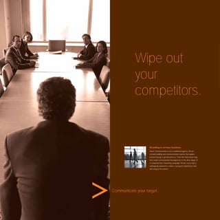 Wipe out
           your
           competitors.


                   Branding is serious business.
                   Avant Communication is not a traditional agency. We are
                   a brand building and communications partner that guides
                   brands through a growth process. From the initial brand map
                   and visual communication development, to the ﬁnal stages of
                   a comprehensive marketing campaign roll-out, every step is
                   strategically planned to create a synergistic brand force that
                   will conquer the market.




Communicate your target.
 
