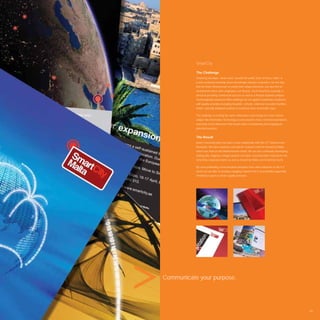 SmartCity

           The Challenge
           SmartCity develops “smart cities” around the world. Each of these “cities” is
           a self-sustaining township where knowledge industry companies can not only
           ﬁnd the ﬁnest infrastructure to satisfy their unique demands, but also ﬁnd an
           environment where their employees can ﬂourish. Each SmartCity township is
           aimed at providing commercial success as well as a lifestyle beyond compare.
           Technologically advanced ofﬁce buildings are set against residential complexes
           with quality amenities including hospitals, schools, retail and recreation facilities,
           hotels, specially designed outdoor recreational areas and health clubs.

           The challenge is to bring the same enthusiasm and energy to a more serious
           subject like Information Technology as one would to more commercial products,
           and bring a new dimension that would make it entertaining and engaging to
           potential investors.


           The Result
           Avant Communication has built a close relationship with this ICT infrastructure
           developer. We have created a concept for a launch event for SmartCity Malta
           which was held on this Mediterranean island. We are also continually developing
           striking ads, ﬂagpoles, bridge banners and other communication material for the
           SmartCity corporate brand, as well as SmartCity Malta and SmartCity Kochi.

           By cross pollinating communication principles from other industries to the ICT
           sector we are able to develop engaging material that is successfully supporting
           SmartCity’s quest to attract quality investors.




Communicate your purpose.




                                                                                                    105
 