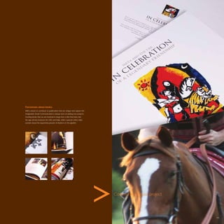Passionate about books.
With a desire to contribute to publications that are unique and capture the
imagination Avant Communication is always keen on joining new projects.
Exciting books that we are involved in range from a title that looks into
the age old ties between the UAE and India, while a special coffee table
wonder about the equestrian passion of Arabia is in the pipeline.




                                                                              Communicate your project.




                                                                                                          109
 