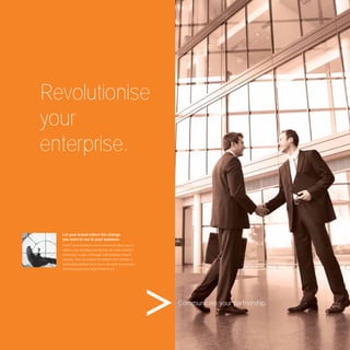 Revolutionise
your
enterprise.


  Let your brand reﬂect the change
  you want to see in your business.
  Avant Communication’s end-to-end service allows you to
  address your branding issue directly. We study a brand’s
  architecture to gain a thorough understanding of how it
  operates. Then we analyse the problem and construct a
  hardworking solution that is true to the spirit of your brand
  and encourages your target market to act.




                                                                  Communicate your partnership.
 