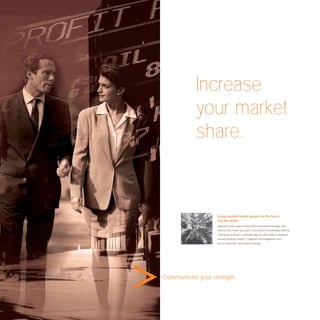 Increase
           your market
           share.



                   A successful brand speaks to the heart,
                   not the mind.
                   Approach your target market with a focussed message and
                   achieve the results you want. Every piece of marketing material
                   conceived by Avant Communication is a ﬁne balance between
                   art and strategic insight. It captures the imagination and,
                   just as important, your brand strategy.




Communicate your strength.
 