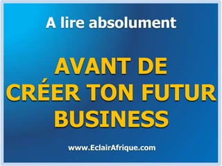 A lire absolument AVANT DE CRÉER TON FUTUR BUSINESS www.EclairAfrique.com 