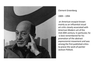 Clement Greenberg

1909 – 1994

 an American essayist known
mainly as an influential visual
art critic closely associated with
American Modern art of the
mid-20th century. In particular, he
 is best remembered for his
promotion of the abstract
expressionist movement and was
among the first published critics
to praise the work of painter
Jackson Pollock.
 