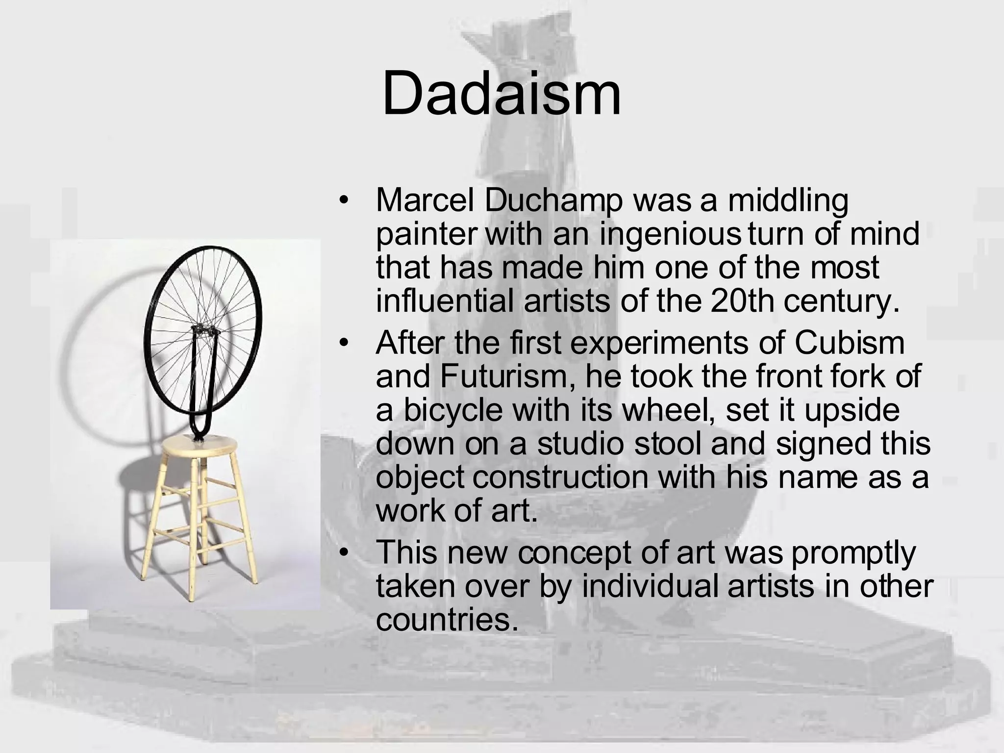 Dadaism Marcel Duchamp was a middling painter with an ingenious turn of mind that has made him one of the most influential artists of the 20th century.  After the first experiments of Cubism and Futurism, he took the front fork of a bicycle with its wheel, set it upside down on a studio stool and signed this object construction with his name as a work of art.  This new concept of art was promptly taken over by individual artists in other countries. 