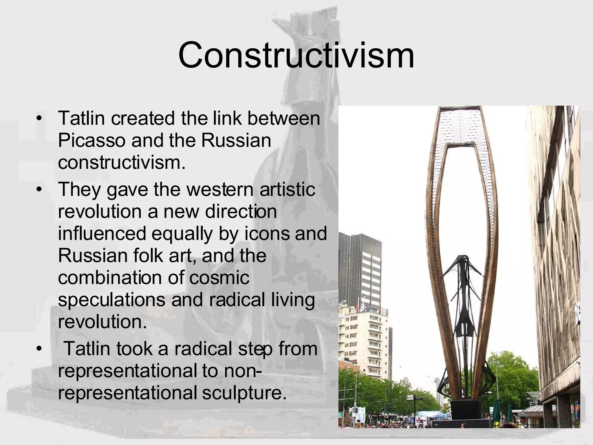 Constructivism Tatlin created the link between Picasso and the Russian constructivism.  They gave the western artistic revolution a new direction influenced equally by icons and Russian folk art, and the combination of cosmic speculations and radical living revolution. Tatlin took a radical step from representational to non-representational sculpture.  
