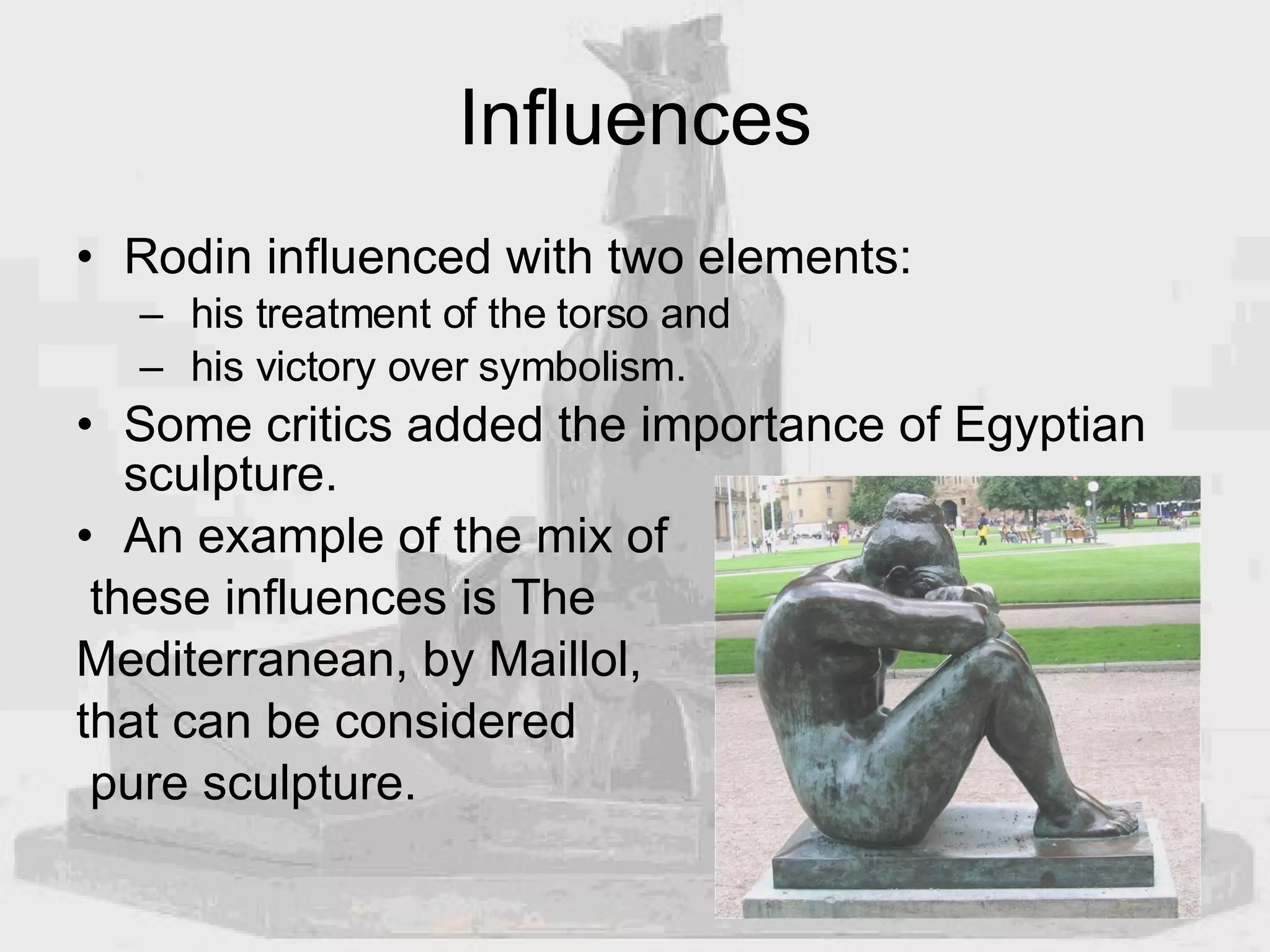 Influences Rodin influenced with two elements: his treatment of the torso and  his victory over symbolism.  Some critics added the importance of Egyptian sculpture.  An example of the mix of these influences is The  Mediterranean, by Maillol,  that can be considered pure sculpture. 