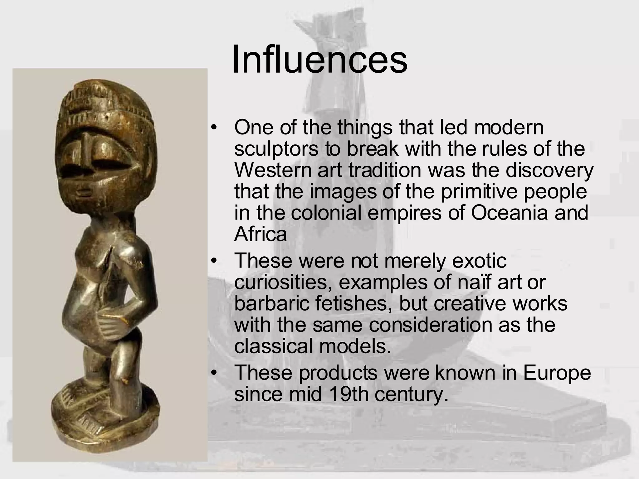 Influences One of the things that led modern sculptors to break with the rules of the Western art tradition was the discovery that the images of the primitive people in the colonial empires of Oceania and Africa These were not merely exotic curiosities, examples of naïf art or barbaric fetishes, but creative works with the same consideration as the classical models.  These products were known in Europe since mid 19th century. 