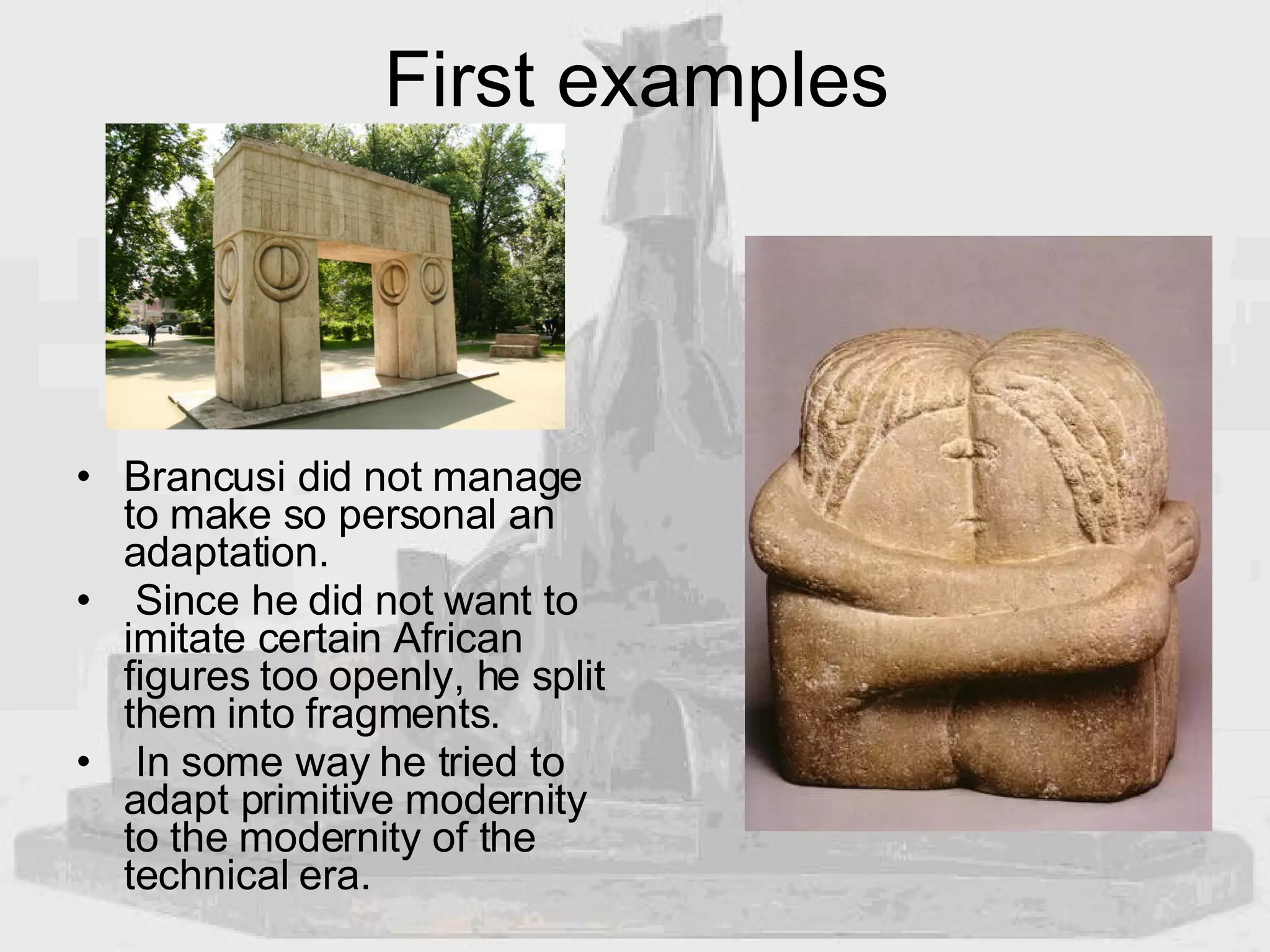 First examples Brancusi did not manage to make so personal an adaptation. Since he did not want to imitate certain African figures too openly, he split them into fragments. In some way he tried to adapt primitive modernity to the modernity of the technical era. 