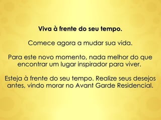 Viva à frente do seu tempo. Comece agora a mudar sua vida. Para este novo momento, nada melhor do que encontrar um lugar inspirador para viver.  Esteja à frente do seu tempo. Realize seus desejos antes, vindo morar no Avant Garde Residencial. 