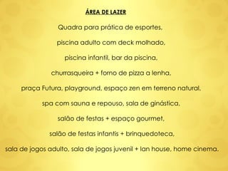 ÁREA DE LAZER Quadra para prática de esportes,  piscina adulto com deck molhado,  piscina infantil, bar da piscina,  churrasqueira + forno de pizza a lenha,  praça Futura, playground, espaço zen em terreno natural,  spa com sauna e repouso, sala de ginástica,  salão de festas + espaço gourmet,  salão de festas infantis + brinquedoteca, sala de jogos adulto, sala de jogos juvenil + lan house, home cinema. 