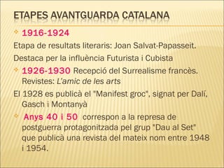  1916-1924
Etapa de resultats literaris: Joan Salvat-Papasseit.
Destaca per la influència Futurista i Cubista
 1926-1930 Recepció del Surrealisme francès.
Revistes: L’amic de les arts
El 1928 es publicà el "Manifest groc", signat per Dalí,
Gasch i Montanyà
 Anys 40 i 50 correspon a la represa de
postguerra protagonitzada pel grup "Dau al Set"
que publicà una revista del mateix nom entre 1948
i 1954.
 