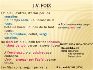 Em plau, d'atzar, d'errar per les
muralles
Del temps antic, i a l'acost de la
fosca,
Sota un llorer i al peu de la font
tosca,
De remembrar, cellut, setge i
batalles.
De matí em plau, amb fèrries tenalles
I claus de tub, cercar la peça llosca
A l'embragat, o al coixinet que
embosca
L'eix, i engegar per l'asfalt sense
falles.
I enfilar colls, seguir per valls
•SONET: ABBA ABBA CDD CDD
Decasíl.labs 4+6
Rima consonant
ABC femenines
D masculina
•LÊXIC: associat a dos camps
semàntics: nou i vell
Sol i de dol (1947 [1936])
 