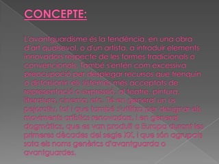 CONCEPTE:L'avantguardismeés la tendència, en una obra d'artqualsevol, o d'un artista, a introduir elements innovadors respecte de les formes tradicionals o convencionals. També s'entén com excessiva preocupació per desplegar recursos que trenquin o distorsionin els sistemes més acceptats de representació o expressió, al teatre, pintura, literatura, cinema, etc. Té en general un ús pejoratiu, tot i que també s'utilitza per designar els moviments artístics renovadors, i en general dogmàtics, que es van produït aEuropadurant les primeres dècades delsegle XX, i que són agrupats sota els noms genèrics d'avantguarda o avantguardes.