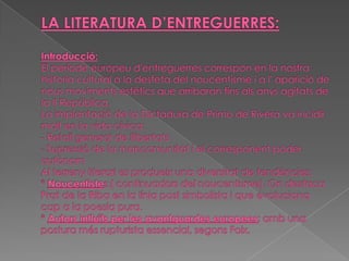 LA LITERATURA D’ENTREGUERRES:Introducció:El període europeu d'entreguerres correspon en la nostra historia cultural a la desfeta del noucentisme i a l' aparició de nous moviments estètics que arribaran fins als anys agitats de la II República.La implantació de la Dictadura de Primo de Rivera va incidir molt en la vida cívica:- Retall general de llibertats- Supressió de la mancomunitat i el corresponent poder autònomAl terreny literaries produeix una diversitat de tendències:*Noucentistes:( continuadors del noucentisme). On destaca Prat de la Riba en la línia post simbolista i que evoluciona cap a la poesia pura.*Autors influïts per les avantguardes europees; amb una postura més rupturista essencial, segons Foix.