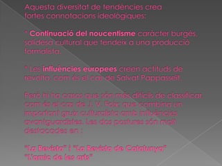 Aquesta diversitat de tendències crea fortesconnotacions ideològiques:*Continuació del noucentisme caràcter burgés, solidesa cultural que tendeix a una producció formalista.* Lesinfluències europeescreen actituds de revolta, com és el cas de Salvat Pappasseït.Però hi ha casos que són més difícils de classificar, com és el cas de J. V. Foix; que combina un important gruix culturalista amb influències avantguardistes. Les dos postures són molt destacades en :“La Revista” i “La Revista de Catalunya”“L'amic de les arts”