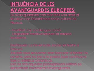 INFLUÈNCIA DE LES AVANTGUARDES EUROPEES:Els avantguardistes van mantenir una actitud revulsiva cap l'establiment socio-cultural de l'època:- Hostilitat cap a la llengua comú.- Originalitat creativa refusant la tradició establerta.Destaquen: La novel·la de Joyce i el teatre a l'absurd.Aquests nous esquemes eren bons per al teatre i la novel·la, però no per a la poesia (que continuava fidel a l'estètica romàntica).Dins de tots aquestos plantejaments sortiran els denominats moviments d'avantguarda.