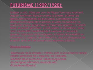 FUTURISME (1909/1920):Sorgeix aMilà,Itàliaper part deFilippo TommasoMarinetti. Aquest moviment trencava amb lasintaxis, elritmei els signes convencionals de puntuació. Considerava com elements principals de lapoesia, el valor, la audàcia i la revolució, ja que pregonava el moviment agressiu, l' insomni febril, el passat gimnàstic, el salt perillós i la bufetada. Tenia com a postulats: l'exaltació de lo sensual, lo nacional i guerrer, l'adoració de la màquina, el retrat de la realitat en moviment, lo objectiu de lo literari i la disposició especial de lo escrit, amb el fi de donar-li una expressió plàstica.Tècnica literària:-Destrucció de la sintaxis: l’ infinitiu com a única forma verbal vàlida; eliminació de l’adjectiu i de l’adverbi.-Abolició de la puntuació i de les majúscules.-Ús de signes aritmètics, musicals, etc.-Paraules en llibertat.