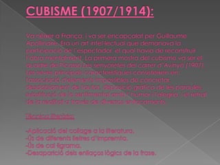 CUBISME (1907/1914):Va néixer aFrança, i va ser encapçalat perGuillaumeApollinaire. Era un art intel·lectual que demanava la participació de l’espectador, el qual havia de reconstruir l’obra mentalment. La primera mostra del cubisme va ser el quadre de Picasso Les senyoretes del carrer d’Avinyó (1907). Les seves principals característiques consisteixen en: l'associació d'elements impossibles de concretar, desdoblament de l'autor, disposició gràfica de les paraules, substitució de lo sentimental amb l' humor i l'alegria, i el retrat de la realitat a través de diversos enfocaments.Tècnica literària:-Aplicació del collage a la literatura.-Ús de diferents lletres d’impremta.-Ús de cal·ligrama.-Desaparició dels enllaços lògics de la frase.