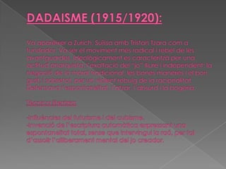 DADAISME (1915/1920):Va aparèixer aZurich,Suïssa ambTristanTzaracom a fundador. Va ser el moviment més radical i rebel de les avantguardes. Ideològicament es caracteritzà per una actitud anarquista; l’exaltació del “jo” lliure i independent; la negació de la moral tradicional, les bones maneres i el bon gust; i sobretot, per un violent rebuig de la racionalitat. Defensava l’espontaneïtat, l’atzar, l’absurd i la bogeria.Tècnica literària:-Influències del futurisme i del cubisme.-Invenció de l’escriptura automàtica expressant una espontaneïtat total, sense que intervingui la raó, per tal d’assolir l’alliberament mental del jo creador.