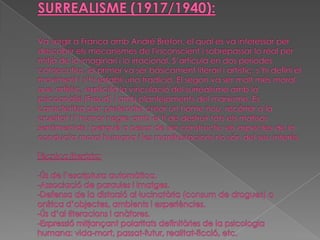 SURREALISME (1917/1940):Va sorgir aFrançaambAndré Breton, el quales va interessar per descobrir els mecanismes de l'inconscienti sobrepassar lorealper mitjà delo imaginarii lo irracional. S’articulà en dos períodes consecutius, el primer va ser bàsicament literari i artístic; s’hi definí el moviment i s’hi establí una tradició. El segon va ser molt més moral que artístic, explicità la vinculació del surrealisme amb la psicoanàlisi (Freud) i amb plantejaments del marxisme. Es caracteritza per: pretendre crear un home nou, recórrer a la crueltat i l' humor negreamb el fi de destruir tots els matisos sentimentals i perquè a pesar de ser constructiu els aspectes de la conductamoralhumana i les manifestacions no són del seu interès.Tècnica literària:-Ús de l’escriptura automàtica.-Associació de paraules i imatges.-Defensa de la distorsió al·lucinatòria (consum de drogues) o onírica d’objectes, ambients i experiències. -Ús d’al·literacions i anàfores.-Expressió mitjançant polaritats definitòries de la psicologia humana: vida-mort, passat-futur, realitat-ficció, etc.