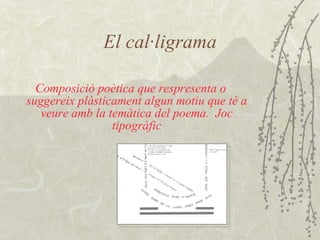 El cal·ligrama Composició poètica que respresenta o suggereix plàsticament algun motiu que té a veure amb la temàtica del poema.  Joc tipogràfic 