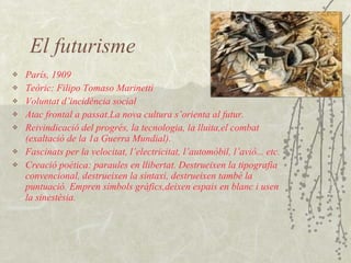 El futurisme París, 1909 Teòric: Filipo Tomaso Marinetti Voluntat d’incidència social Atac frontal a passat.La nova cultura s’orienta al futur. Reivindicació del progrés, la tecnologia, la lluita,el combat (exaltació de la 1a Guerra Mundial). Fascinats per la velocitat, l’electricitat, l’automòbil, l’avió... etc. Creació poètica: paraules en llibertat. Destrueixen la tipografia convencional, destrueixen la sintaxi, destrueixen també la puntuació. Empren símbols gràfics,deixen espais en blanc i usen la sinestèsia. 