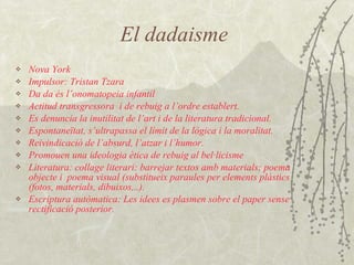 El dadaisme Nova York Impulsor: Tristan Tzara Da da és l’onomatopeia infantil Actitud transgressora  i de rebuig a l’ordre establert. Es denuncia la inutilitat de l’art i de la literatura tradicional. Espontaneïtat, s’ultrapassa el límit de la lògica i la moralitat. Reivindicació de l’absurd, l’atzar i l’humor. Promouen una ideologia ètica de rebuig al bel·licisme Literatura: collage literari: barrejar textos amb materials; poema objecte i  poema visual (substitueix paraules per elements plàstics (fotos, materials, dibuixos,..). Escriptura autòmatica: Les idees es plasmen sobre el paper sense rectificació posterior. 