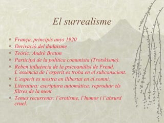 El surrealisme França, principis anys 1920 Derivació del dadaisme Teòric: André Breton Participà de la política comunista (Trotskisme). Reben influència de la psicoanàlisi de Freud. L’essència de l’esperit es troba en el subconscient. L’esperit es mostra en llibertat en el somni. Literatura: escriptura automàtica: reproduir els filtres de la ment Temes recurrents: l’erotisme, l’humor i l’absurd cruel. 
