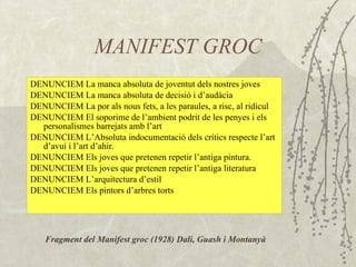 MANIFEST GROC DENUNCIEM La manca absoluta de joventut dels nostres joves DENUNCIEM La manca absoluta de decisió i d’audàcia DENUNCIEM La por als nous fets, a les paraules, a risc, al ridícul DENUNCIEM El soporime de l’ambient podrit de les penyes i els personalismes barrejats amb l’art DENUNCIEM L’Absoluta indocumentació dels crítics respecte l’art d’avui i l’art d’ahir. DENUNCIEM Els joves que pretenen repetir l’antiga pintura. DENUNCIEM Els joves que pretenen repetir l’antiga literatura DENUNCIEM L’arquitectura d’estil DENUNCIEM Els pintors d’arbres torts Fragment del Manifest groc (1928) Dalí, Guash i Montanyà 