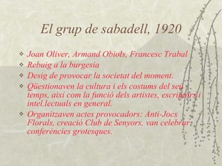 El grup de sabadell, 1920 Joan Oliver ,  Armand Obiols , Francesc Trabal R ebuig a la burgesia D esig de provocar la societat del moment.  Qüestionaven la cultura i els costums del seu temps, així com la funció dels artistes, escriptors i intel.lectuals en general. O rganitzaven actes provocadors :  Anti-Jocs Florals,  creació  Club de Senyors ,  van celebrar conferències grotesques.  