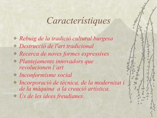 Característiques R ebuig  de la tradició cultural burgesa D estru cció de  l'art  tradicional R ecerca de noves formes  expressives Plantejaments innovadors que revolucionen l’art I nconformisme social I ncorporació de  tècnica, de la modernitat i de la màquina   a la creació artística . Ú s d e les idees  freudia nes .   