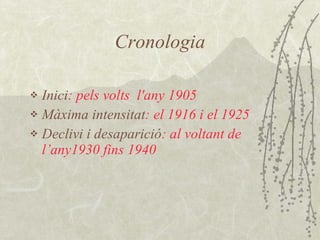 Cronologia Inici : pels volts  l'any 1905 Màxima intensitat :  el 1916 i el 1925  Declivi i desaparició : al voltant de l’any1930   fins 1940 