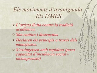 Els moviments d’avantguada  Els ISMES L’artista lluita contra la tradició acadèmica. Són caòtics i destructius Declaren els principis a través dels manisfestos. S’extingeixen amb rapidesa (poca capacitat d’incidència social - incomprensió) 