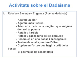 Activitats sobre el Dadaisme Retalla – Sacseja – Enganxa (Poema dadaista) -  Agafeu un diari - Agafeu unes tisores - Trieu un article de la longitud que vulgueu    donar-li al poema - Retalleu l’article - Retalleu cadascuna de les paraules  - Poseu-les en una bossa i sacsegeu-la - Traieu els retalls, un rere l’altre - Copieu en l’ordre que hagin sortit de la bossa - El poema se us assemblarà 