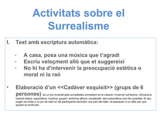 Activitats sobre el Surrealisme Text amb escriptura automàtica: A casa, posa una música que t’agradi Escriu veloçment allò que et suggereixi No hi ha d’intervenir la preocupació estètica o moral ni la raó Elaboració d’un <<Cadàver exquisit>> (grups de 6 persones)  és un joc inventat pels surrealistes consistent en la creació i invenció col·lectiva. Cercava la creació lúdica, espontània, intuïtiva, grupal i anònima alhora, accidental i tant automàtica com fos possible. El seu origen es troba a un joc de saló on els participants escrivien una part del relat i el passaven a un altre per que aquest el continués. 